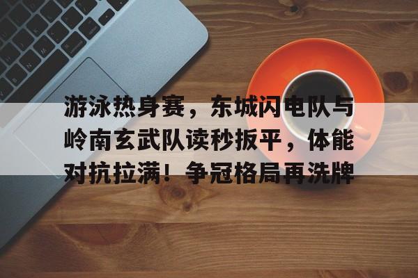 游泳热身赛，东城闪电队与岭南玄武队读秒扳平，体能对抗拉满！争冠格局再洗牌的简单介绍-开云官网