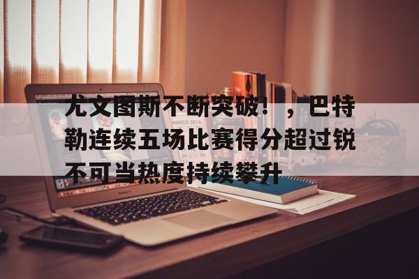 包含尤文图斯不断突破！，巴特勒连续五场比赛得分超过锐不可当热度持续攀升的词条-kaiyun