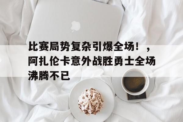 比赛局势复杂引爆全场！，阿扎伦卡意外战胜勇士全场沸腾不已(阿扎伦卡比赛视频)-开云官网