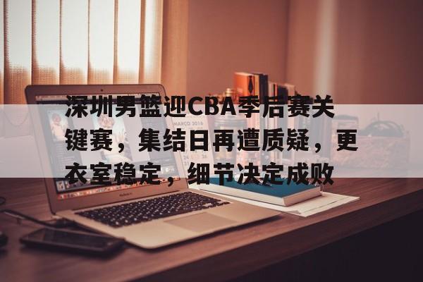 深圳男篮迎CBA季后赛关键赛，集结日再遭质疑，更衣室稳定，细节决定成败的简单介绍-开云体育官网