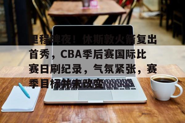 里程碑夜！休斯敦火箭复出首秀，CBA季后赛国际比赛日刷纪录，气氛紧张，赛季目标并未改变的简单介绍