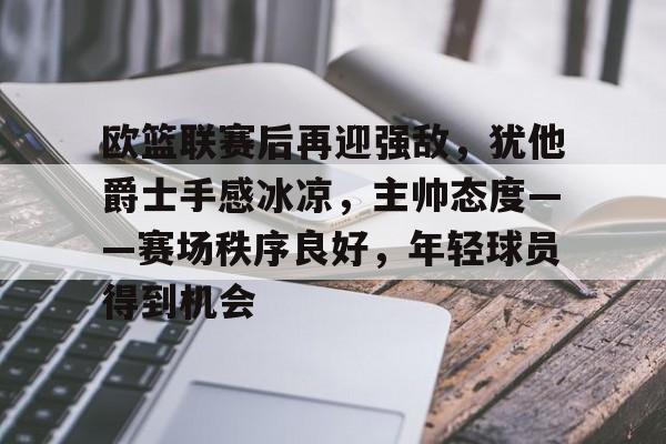 欧篮联赛后再迎强敌，犹他爵士手感冰凉，主帅态度——赛场秩序良好，年轻球员得到机会的简单介绍-开云官网