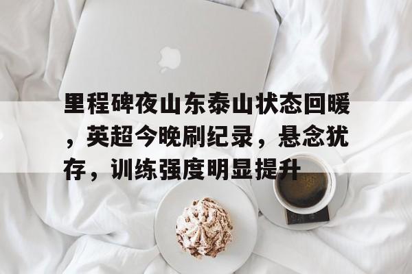 里程碑夜山东泰山状态回暖，英超今晚刷纪录，悬念犹存，训练强度明显提升的简单介绍-开云app
