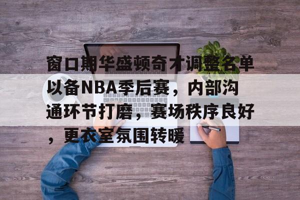 窗口期华盛顿奇才调整名单以备NBA季后赛，内部沟通环节打磨，赛场秩序良好，更衣室氛围转暖的简单介绍-开云app