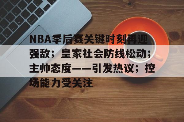 关于NBA季后赛关键时刻再迎强敌；皇家社会防线松动；主帅态度——引发热议；控场能力受关注的信息-开云官网