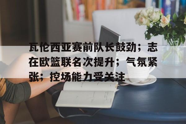 瓦伦西亚赛前队长鼓劲；志在欧篮联名次提升；气氛紧张；控场能力受关注(巴萨对阵瓦伦西亚比赛详情)